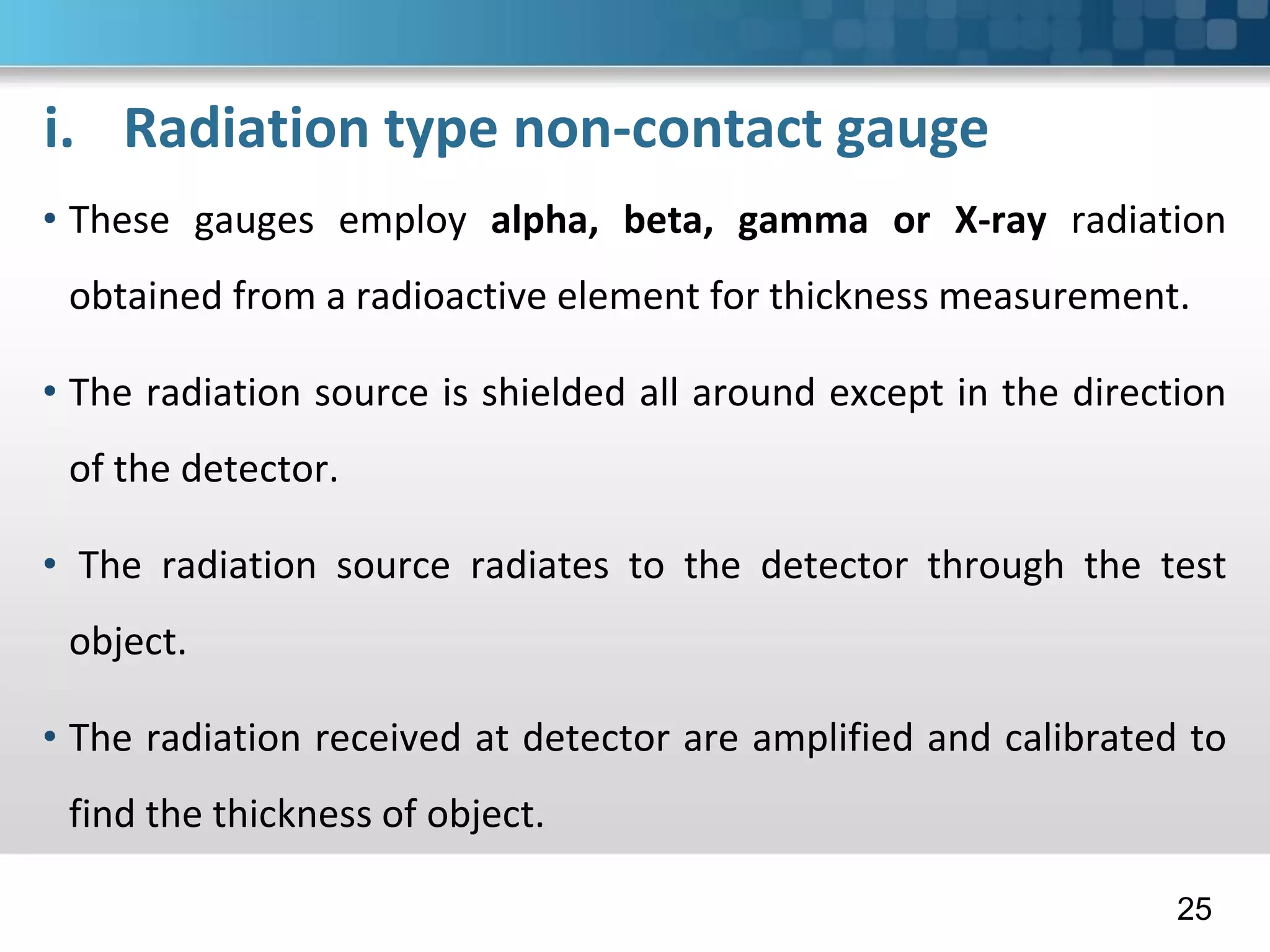 i. Radiation type non-contact gauge
• These gauges employ alpha, beta, gamma or X-ray radiation
obtained from a radioactive element for thickness measurement.
• The radiation source is shielded all around except in the direction
of the detector.
• The radiation source radiates to the detector through the test
object.
• The radiation received at detector are amplified and calibrated to
find the thickness of object.
25
 