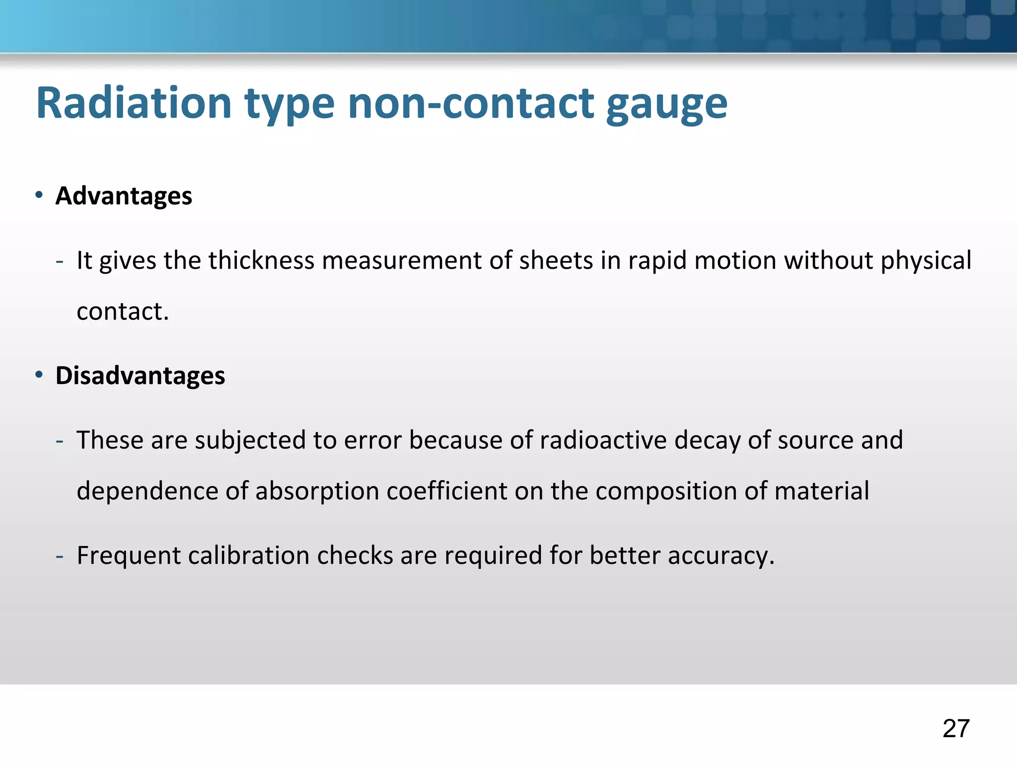 Radiation type non-contact gauge
• Advantages
- It gives the thickness measurement of sheets in rapid motion without physical
contact.
• Disadvantages
- These are subjected to error because of radioactive decay of source and
dependence of absorption coefficient on the composition of material
- Frequent calibration checks are required for better accuracy.
27
 
