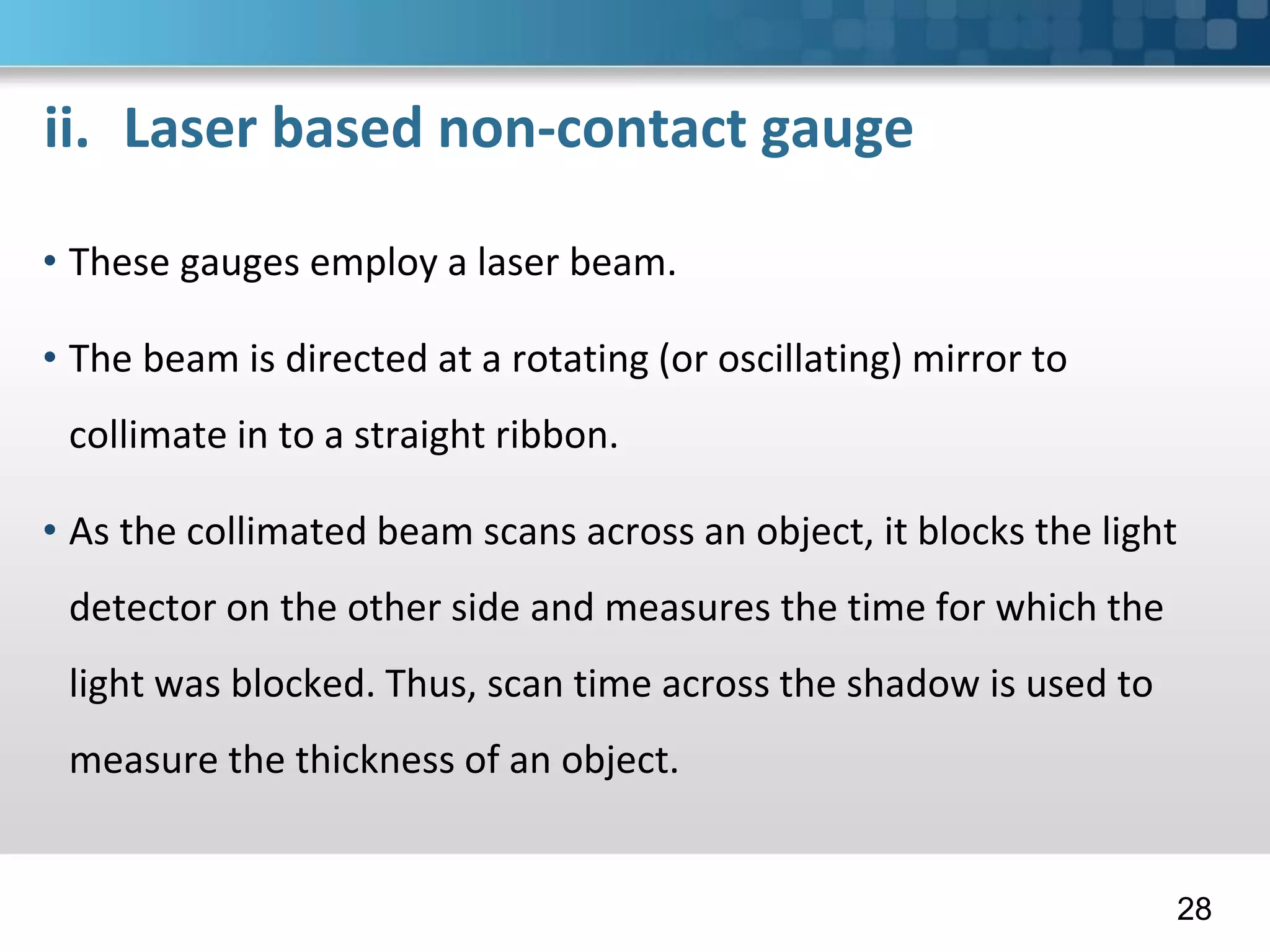ii. Laser based non-contact gauge
• These gauges employ a laser beam.
• The beam is directed at a rotating (or oscillating) mirror to
collimate in to a straight ribbon.
• As the collimated beam scans across an object, it blocks the light
detector on the other side and measures the time for which the
light was blocked. Thus, scan time across the shadow is used to
measure the thickness of an object.
28
 