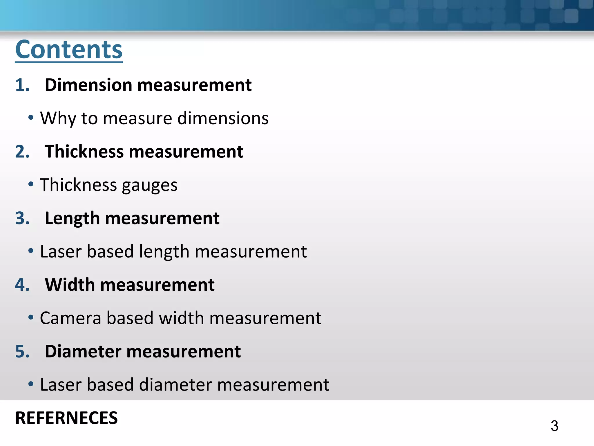 Contents
1. Dimension measurement
• Why to measure dimensions
2. Thickness measurement
• Thickness gauges
3. Length measurement
• Laser based length measurement
4. Width measurement
• Camera based width measurement
5. Diameter measurement
• Laser based diameter measurement
REFERNECES 3
 