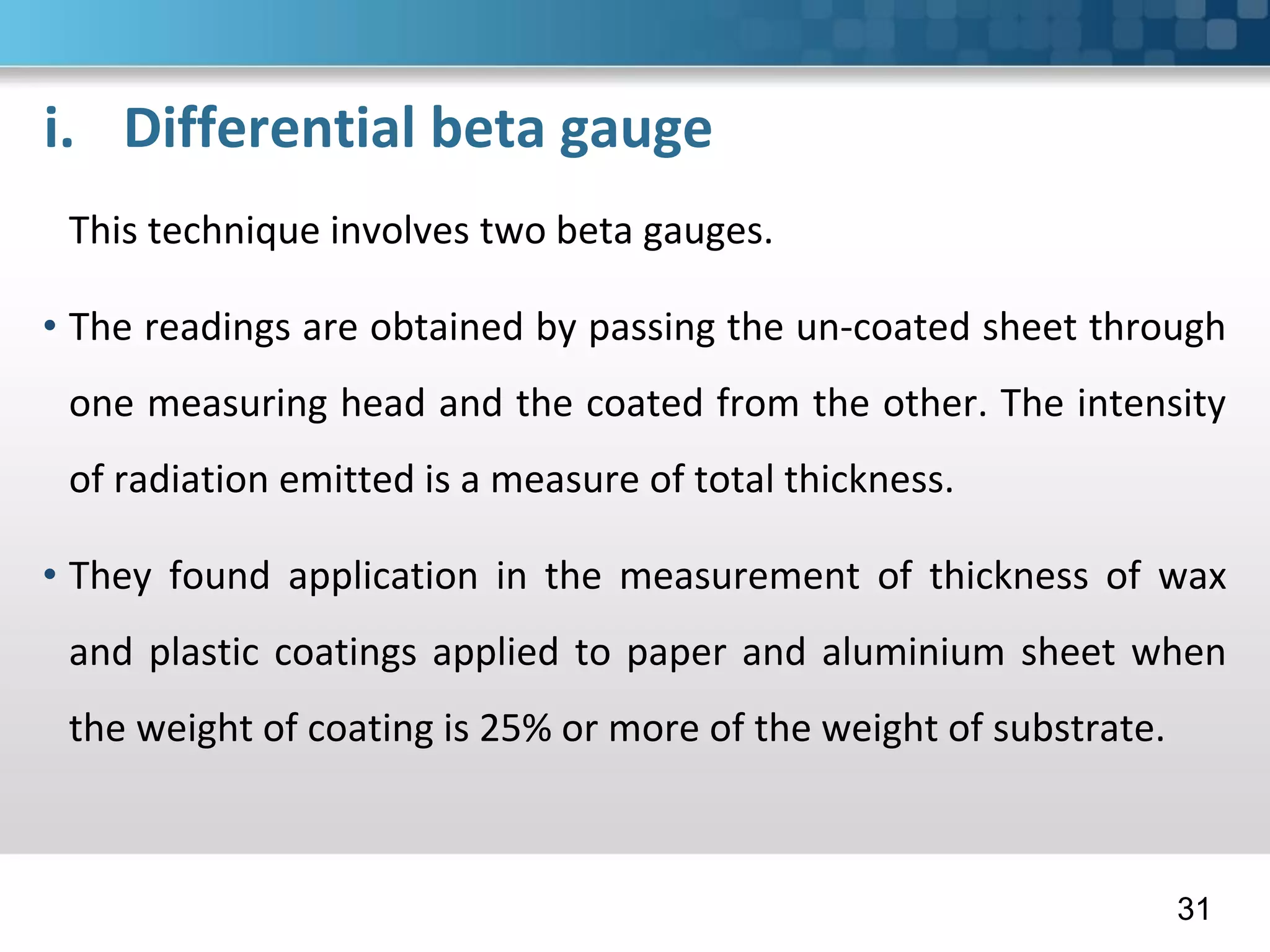 i. Differential beta gauge
This technique involves two beta gauges.
• The readings are obtained by passing the un-coated sheet through
one measuring head and the coated from the other. The intensity
of radiation emitted is a measure of total thickness.
• They found application in the measurement of thickness of wax
and plastic coatings applied to paper and aluminium sheet when
the weight of coating is 25% or more of the weight of substrate.
31
 