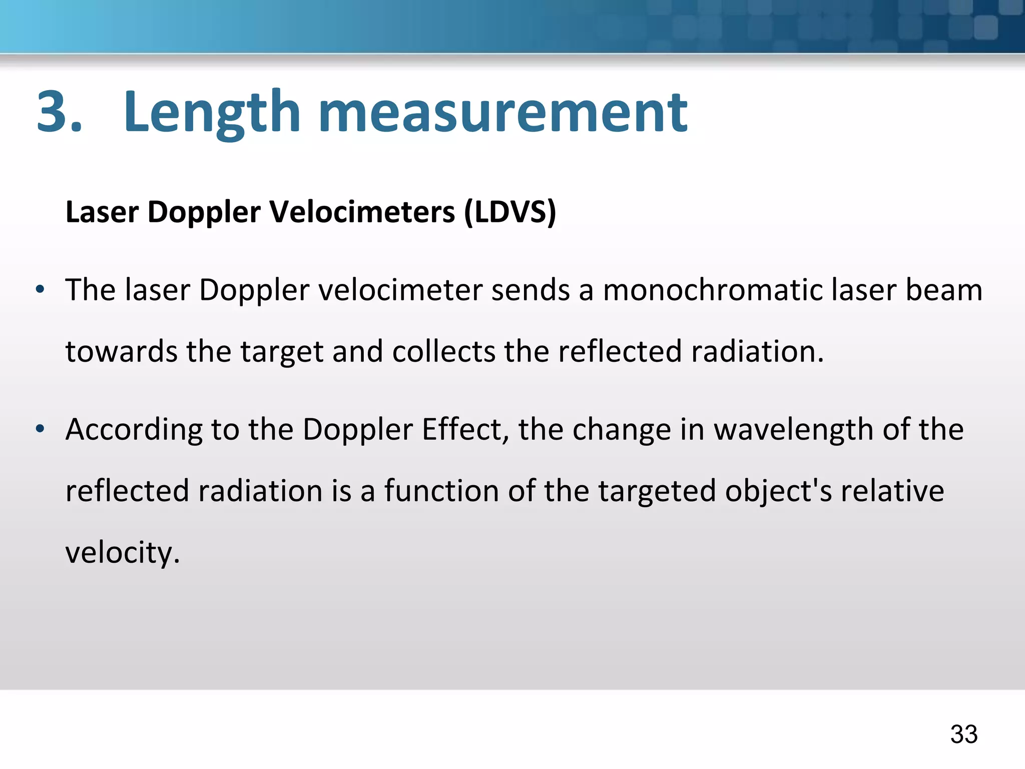 3. Length measurement
Laser Doppler Velocimeters (LDVS)
• The laser Doppler velocimeter sends a monochromatic laser beam
towards the target and collects the reflected radiation.
• According to the Doppler Effect, the change in wavelength of the
reflected radiation is a function of the targeted object's relative
velocity.
33
 