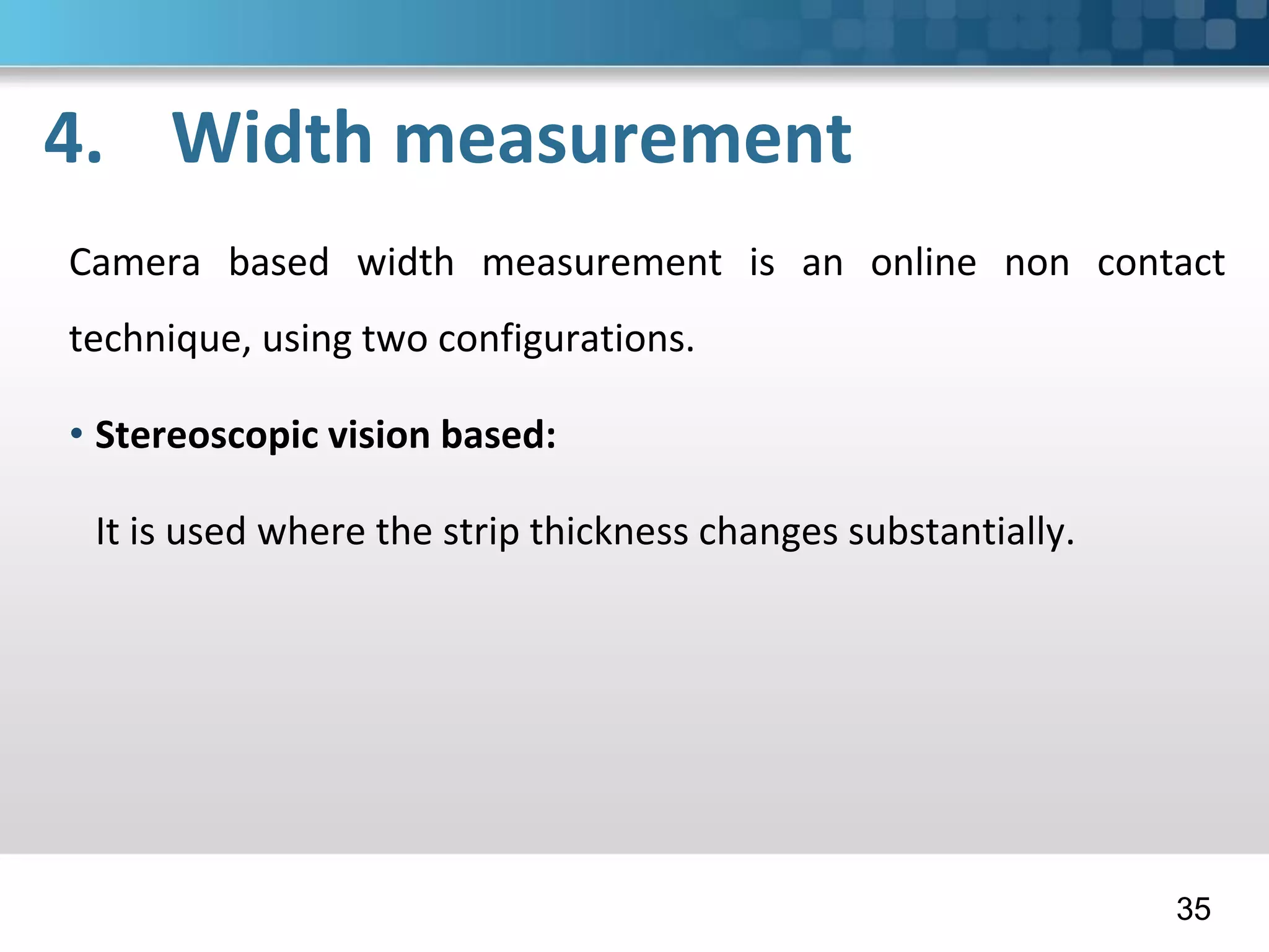 4. Width measurement
Camera based width measurement is an online non contact
technique, using two configurations.
• Stereoscopic vision based:
It is used where the strip thickness changes substantially.
35
 