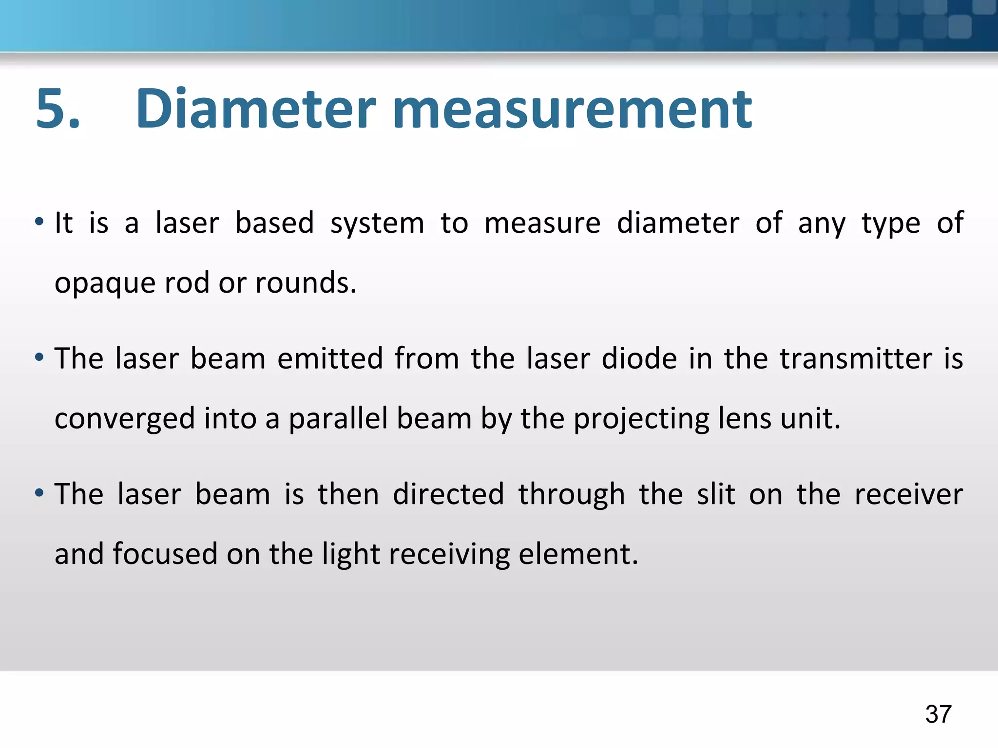 5. Diameter measurement
• It is a laser based system to measure diameter of any type of
opaque rod or rounds.
• The laser beam emitted from the laser diode in the transmitter is
converged into a parallel beam by the projecting lens unit.
• The laser beam is then directed through the slit on the receiver
and focused on the light receiving element.
37
 