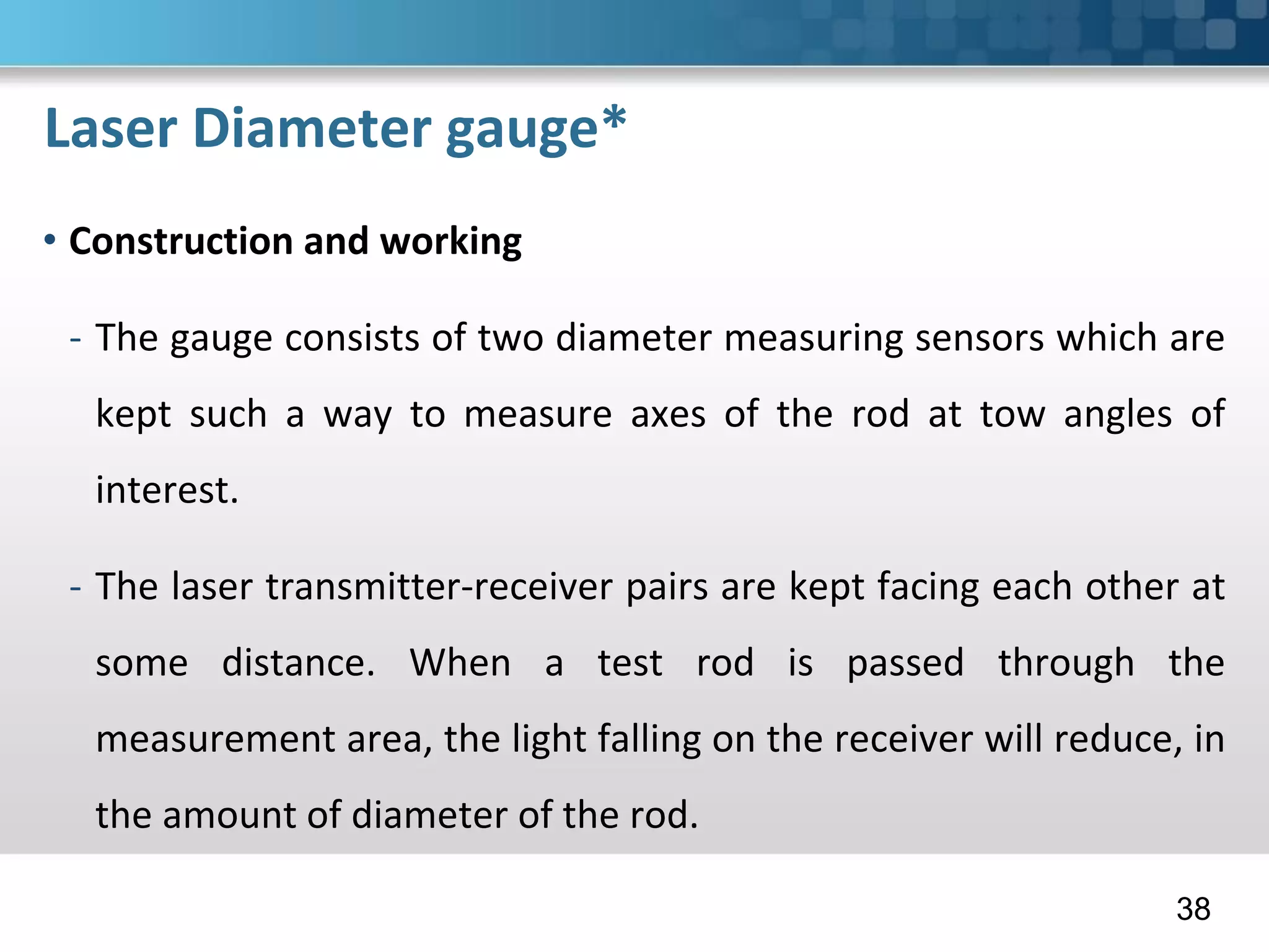 Laser Diameter gauge*
• Construction and working
- The gauge consists of two diameter measuring sensors which are
kept such a way to measure axes of the rod at tow angles of
interest.
- The laser transmitter-receiver pairs are kept facing each other at
some distance. When a test rod is passed through the
measurement area, the light falling on the receiver will reduce, in
the amount of diameter of the rod.
38
 
