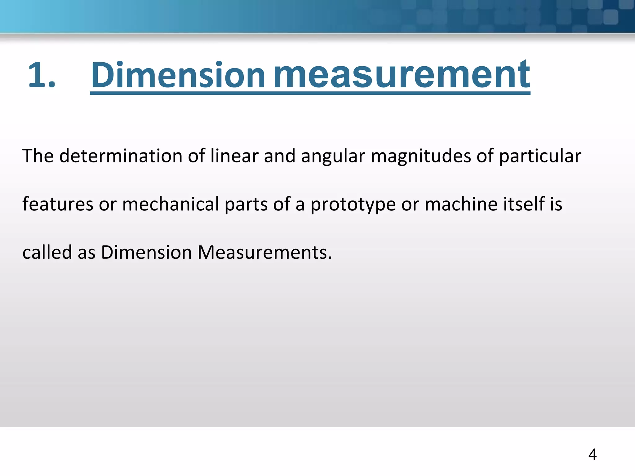 1. Dimensionmeasurement
The determination of linear and angular magnitudes of particular
features or mechanical parts of a prototype or machine itself is
called as Dimension Measurements.
4
 