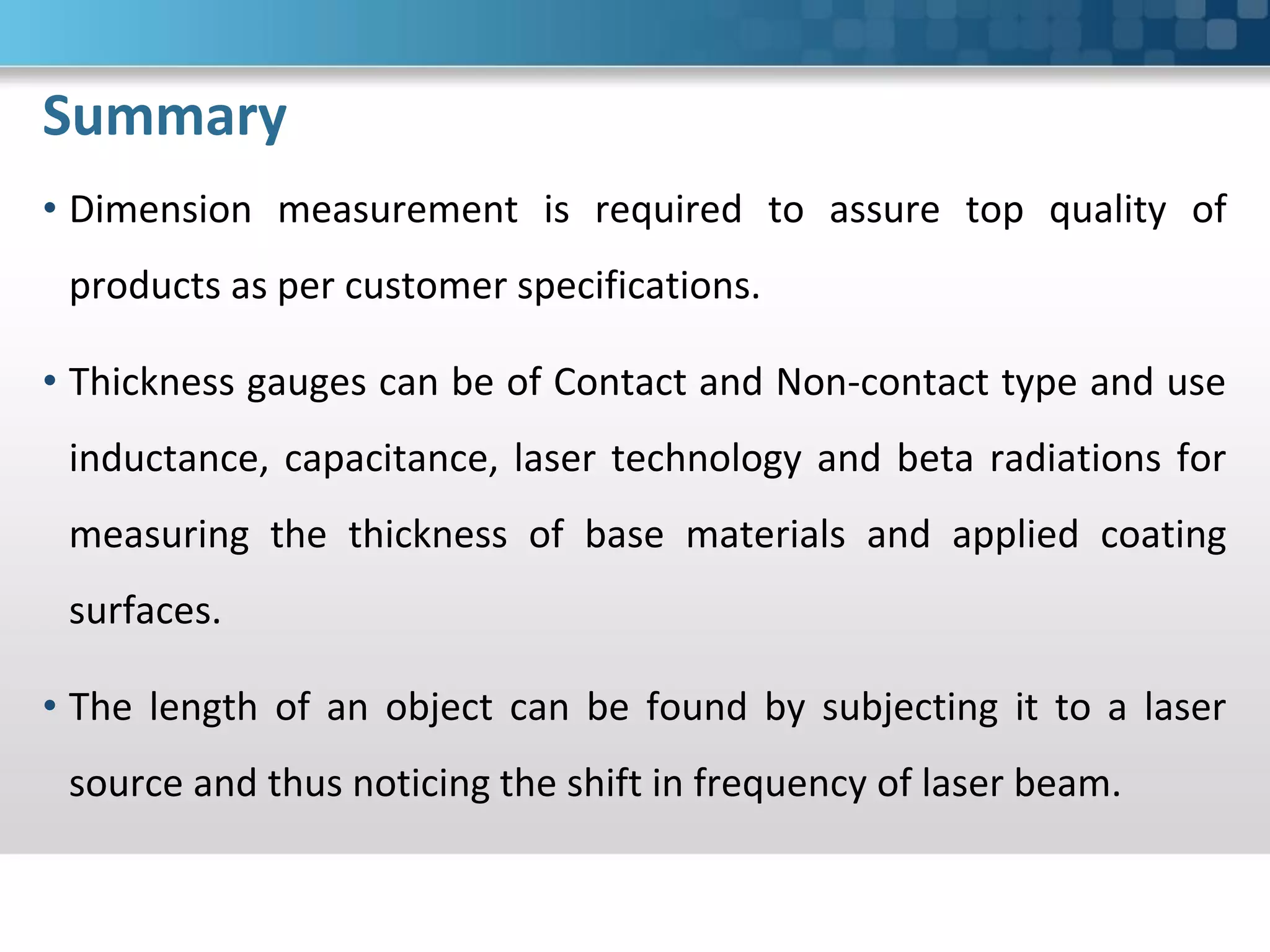 Summary
• Dimension measurement is required to assure top quality of
products as per customer specifications.
• Thickness gauges can be of Contact and Non-contact type and use
inductance, capacitance, laser technology and beta radiations for
measuring the thickness of base materials and applied coating
surfaces.
• The length of an object can be found by subjecting it to a laser
source and thus noticing the shift in frequency of laser beam.
 