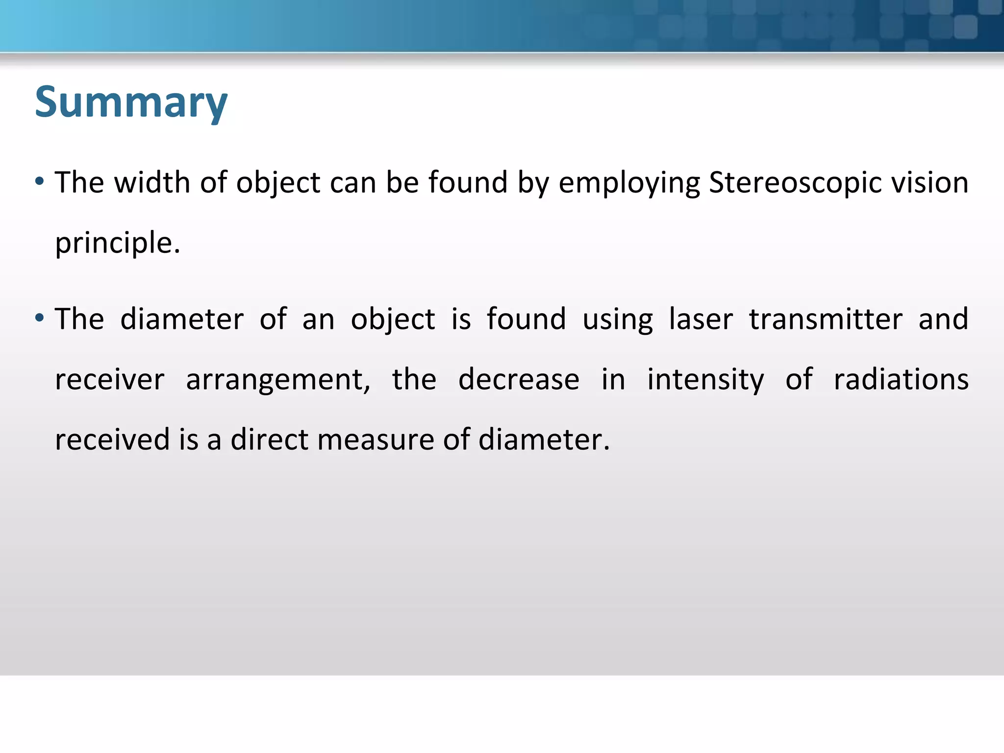 Summary
• The width of object can be found by employing Stereoscopic vision
principle.
• The diameter of an object is found using laser transmitter and
receiver arrangement, the decrease in intensity of radiations
received is a direct measure of diameter.
 