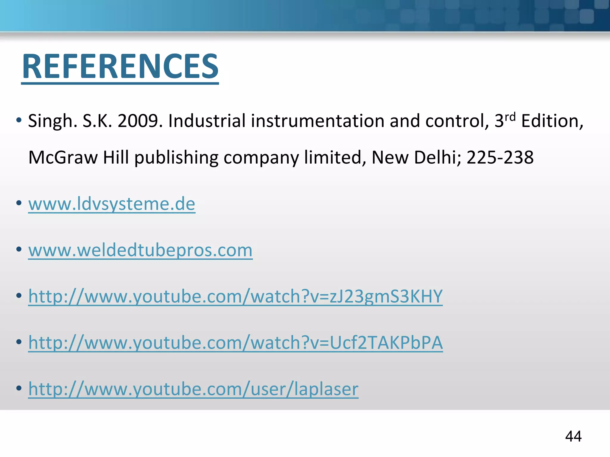 REFERENCES
• Singh. S.K. 2009. Industrial instrumentation and control, 3rd Edition,
McGraw Hill publishing company limited, New Delhi; 225-238
• www.ldvsysteme.de
• www.weldedtubepros.com
• http://www.youtube.com/watch?v=zJ23gmS3KHY
• http://www.youtube.com/watch?v=Ucf2TAKPbPA
• http://www.youtube.com/user/laplaser
44
 