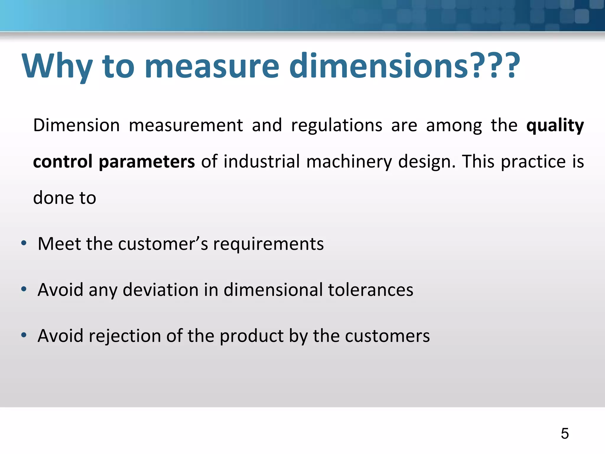 Why to measure dimensions???
Dimension measurement and regulations are among the quality
control parameters of industrial machinery design. This practice is
done to
• Meet the customer’s requirements
• Avoid any deviation in dimensional tolerances
• Avoid rejection of the product by the customers
5
 