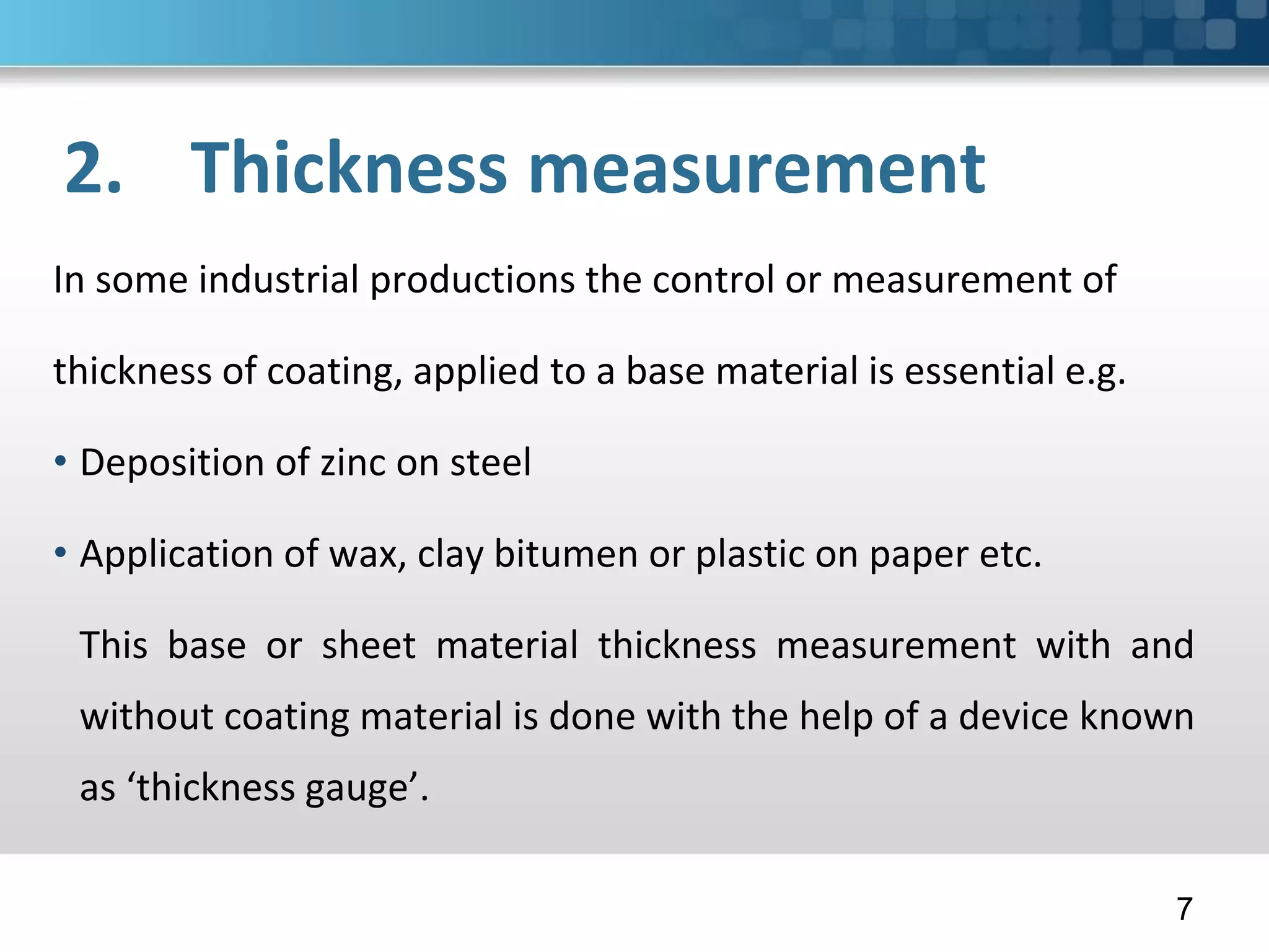 2. Thickness measurement
In some industrial productions the control or measurement of
thickness of coating, applied to a base material is essential e.g.
• Deposition of zinc on steel
• Application of wax, clay bitumen or plastic on paper etc.
This base or sheet material thickness measurement with and
without coating material is done with the help of a device known
as ‘thickness gauge’.
7
 