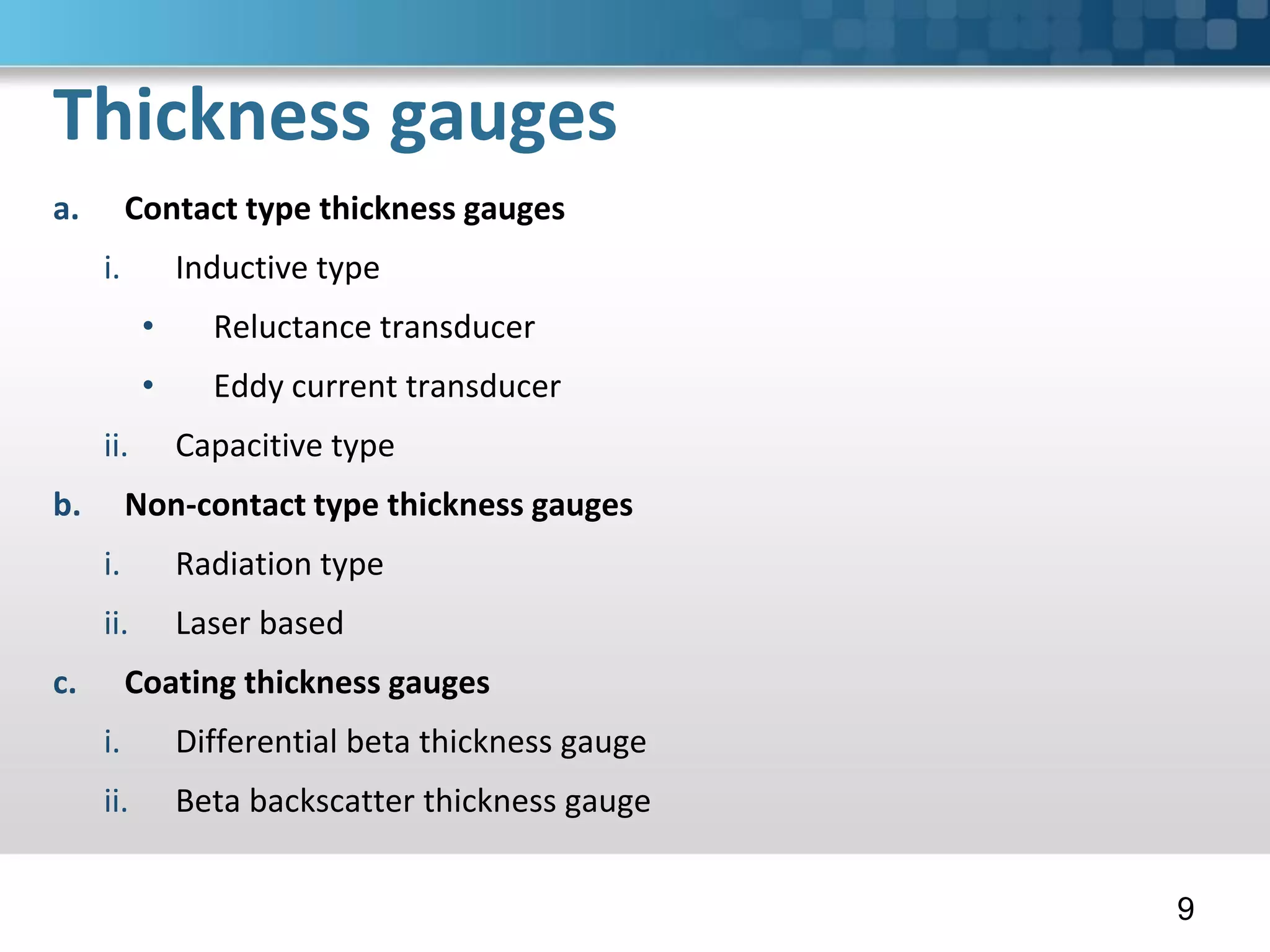 Thickness gauges
a. Contact type thickness gauges
i. Inductive type
• Reluctance transducer
• Eddy current transducer
ii. Capacitive type
b. Non-contact type thickness gauges
i. Radiation type
ii. Laser based
c. Coating thickness gauges
i. Differential beta thickness gauge
ii. Beta backscatter thickness gauge
9
 
