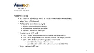 2
Oscar Moralez
• BS, Medical Technology (Univ. of Texas Southwestern Med Center)
• MBA (Univ. of Colorado)
• Professional Experience (13 yrs)
• Boulder Community Hospital, Boulder
• Mayo Medical Laboratories, Rochester
• Covance Laboratories, Indianapolis
• Entrepreneur (>15 yrs)
• 2014 - Present: VisionTech Partners (Founder & Managing Director)
• 2008 – 2014: StepStone Business Partners (Founder & Managing Director)
• 2002 – 2007: BioStorage Technologies (Founder and COO)
• Raised ~$10 million in angel and venture capital
• Acquired Dec 2015 for $127 million by Brooks Automation (NASDQ: BRKS)
• Angel Investor (>10 yrs)
 