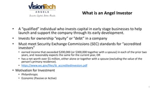 What is an Angel Investor
• A “qualified” individual who invests capital in early stage businesses to help
launch and support the company through its early development.
• Invests for ownership “equity” or ”debt” in a company
• Must meet Security Exchange Commissions (SEC) standards for “accredited
investors”
• earned income that exceeded $200,000 (or $300,000 together with a spouse) in each of the prior two
years, and reasonably expects the same for the current year, OR
• has a net worth over $1 million, either alone or together with a spouse (excluding the value of the
person’s primary residence).
• https://www.sec.gov/files/ib_accreditedinvestors.pdf
• Motivation for Investment
• Philanthropic
• Economic (Passive or Active)
3
 