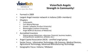 • Formed in 2009
• Largest Angel investor network in Indiana (100+ members)
• Chapters
• Indianapolis
• Fort Wayne/Warsaw
• Greater Lafayette (Purdue University)
• Bloomington (Indiana University)
• Angel BOM (IU Business of Medicine)
• Accredited Investors
• Diverse group (physicians, attorneys, financial, business leaders,
entrepreneurs, academics, athletes, etc.)
• Angel Capital Association (ACA) - certified angel group
• Sector Focus: Information Technology, Life Sciences, Medical Devices,
Agricultural Technology, Advanced Manufacturing Technology
• Geographic Focus: Indiana / Midwest
VisionTech Angels:
Strength in Community!
8
 