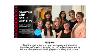 MISSION:
The Startup Ladies is a membership organization that
identifies, educates, connects, and increases investment in
women entrepreneurs starting up and scaling businesses.
 