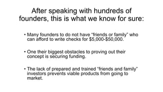 After speaking with hundreds of
founders, this is what we know for sure:
• Many founders to do not have “friends or family” who
can afford to write checks for $5,000-$50,000.
• One their biggest obstacles to proving out their
concept is securing funding.
• The lack of prepared and trained “friends and family”
investors prevents viable products from going to
market.
 
