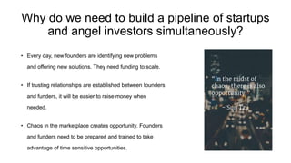 Why do we need to build a pipeline of startups
and angel investors simultaneously?
• Every day, new founders are identifying new problems
and offering new solutions. They need funding to scale.
• If trusting relationships are established between founders
and funders, it will be easier to raise money when
needed.
• Chaos in the marketplace creates opportunity. Founders
and funders need to be prepared and trained to take
advantage of time sensitive opportunities.
 