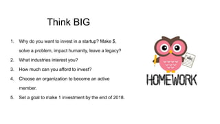 Think BIG
1. Why do you want to invest in a startup? Make $,
solve a problem, impact humanity, leave a legacy?
2. What industries interest you?
3. How much can you afford to invest?
4. Choose an organization to become an active
member.
5. Set a goal to make 1 investment by the end of 2018.
 