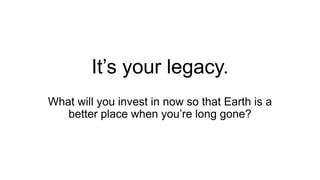 It’s your legacy.
What will you invest in now so that Earth is a
better place when you’re long gone?
 