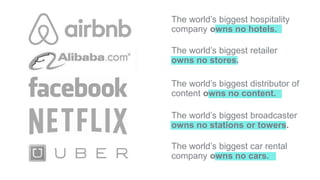 The world’s biggest hospitality
company owns no hotels.
The world’s biggest retailer
owns no stores.
The world’s biggest distributor of
content owns no content.
The world’s biggest broadcaster
owns no stations or towers.
The world’s biggest car rental
company owns no cars.
 