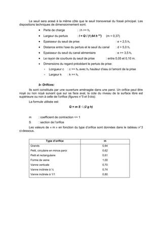 Le seuil sera arasé à la même côte que le seuil transversal du fossé principal. Les
dispositions techniques de dimensionnement sont:
               •   Perte de charge                : ∆h >= hc
               •   Largeur du pertuis             : l = Q / (1,64 h 3/2)     (m = 0,37)
               •   Epaisseur du seuil de prise                                      : e = 2,5 hc
               •   Distance entre l’axe du pertuis et le seuil du canal             : d > 5,0 hc
               •   Epaisseur du seuil du canal alimentaire                          : e >= 3,5 hc
               •   Le rayon de courbure du seuil de prise                    : entre 0,05 et 0,10 m.
               •   Dimensions du regard précédant le pertuis de prise:
                   -     Longueur c        : c >= h0 avec h0 hauteur d’eau à l’amont de la prise
                   -     Largeur k         : k >= hc


               b- Orifices:
       Ils sont constitués par une ouverture aménagée dans une paroi. Un orifice peut être
noyé ou non noyé suivant que sur sa face aval, la cote du niveau de la surface libre est
supérieure ou non à celle de l’orifice (figures n°5 et 5-bis).
       La formule utilisée est:
                                            Q = m S √(2 g h)


       m       : coefficient de contraction <= 1
       S       : section de l’orifice
       Les valeurs de « m » en fonction du type d’orifice sont données dans le tableau n°3
ci-dessous.


                       Type d’orifice                                       m
        Grands                                                             0,64
        Petit, circulaire en mince paroi                                   0,62
        Petit et rectangulaire                                             0,61
        Forme de veine                                                     1,00
        Vanne verticale                                                    0,70
        Vanne inclinée à ½                                                 0,74
        Vanne inclinée à 1/1                                               0,80
 