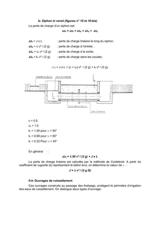 b- Siphon in versé (figures n° 10 et 10-bis)
       La perte de charge d’un siphon est:
                                      Δht = Δhl + Δhe + Δhs + Δhc


       Δhl = J x L               : perte de charge linéaire le long du siphon.
       Δhe = c v² / (2 g)        : perte de charge à l’entrée.
       Δhs = c0 v² / (2 g)       : perte de charge à la sortie.
       Δhc = kr v² / (2 g)       : perte de charge dans les coudes.


                             Δht = J x L + (c + c0) v² / (2 g) + ki v² / (2 g).




       c = 0.5
       c0 = 1.0
       kr = 1.26 pour α = 50°
       kr = 0,68 pour α = 60°
       kr = 0,32 Pour α = 45°


       En général       :
                                      Δht = 1,50 v² / (2 g) + J x L
        La perte de charge linéaire est calculée par la méthode de Coolebrok. A partir du
coefficient de rugosité (k) représentant le béton brut, on détermine la valeur de λ :
                                            J = λ v² / (2 g D)


       II.4- Ouvrages de ruissellement
      Ces ouvrages construits au passage des thalwegs, protègent le périmètre d’irrigation
des eaux de ruissellement. On distingue deux types d’ouvrage:
 