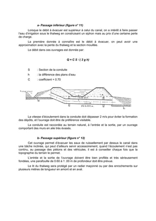 a- Passage inférieur (figure n° 11)
        Lorsque le débit à évacuer est supérieur à celui du canal, on a intérêt à faire passer
l’eau d’irrigation sous le thalweg en construisant un siphon mais au prix d’une certaine perte
de charge.
       La première donnée à connaître est le débit à évacuer, on peut avoir une
approximation avec la pente du thalweg et la section mouillée.
       Le débit dans ces ouvrages est donnée par:


                                      Q = C S √( 2 g h)


       S      : Section de la conduite
       h      : la différence des plans d’eau
       C      : coefficient = 0.70




      La vitesse d’écoulement dans la conduite doit dépasser 2 m/s pour éviter la formation
des dépôts, et l’ouvrage doit être de préférence visitable.
      La conduite est raccordée au terrain naturel, à l’entrée et la sortie, par un ouvrage
comportant des murs en aile très évasés.


              b- Passage supérieur (figure n° 12)
       Cet ouvrage permet d’évacuer les eaux de ruissellement par dessus le canal dans
une bâche inclinée, qui peut d’ailleurs servir accessoirement, quand l’écoulement n’est pas
continu, au passage des piétons et des véhicules. il est à conseiller chaque fois que la
topographie du terrain le permet.
      L’entrée et la sortie de l’ouvrage doivent être bien profilés et très sérieusement
fondées, une parafouille de 0.60 à 1 .00 m de profondeur doit être prévue.
       Le lit du thalweg sera protégé par un radier maçonné ou par des enrochements sur
plusieurs mètres de longueur en amont et en aval.
 