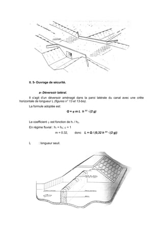 lI. 5- Ouvrage de sécurité.


             a- Déversoir latéral.
       Il s’agit d’un déversoir aménagé dans la paroi latérale du canal avec une crête
horizontale de longueur L (figures n° 13 et 13-bis).
      La formule adoptée est:
                                    Q = φ m L h 3/2 √(2 g)


      Le coefficient φ est fonction de h1 / h2.
      En régime fluvial : h1 = h2; φ = 1
                           m = 0.32,       donc   L = Q / (0,32 h 3/2 √(2 g))


      L      : longueur seuil.
 