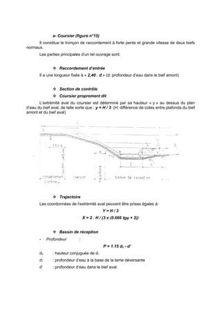 a- Coursier (figure n°15)
      Il constitue le tronçon de raccordement à forte pente et grande vitesse de deux biefs
normaux.
       Les parties principales d’un tel ouvrage sont:


                Raccordement d’entrée
       Il a une longueur fixée à « 2,40 . d » (d: profondeur d’eau dans le bief amont)


                Section de contrôle
                Coursier proprement dit
       L’extrémité aval du coursier est déterminé par sa hauteur « y » au dessus du plan
d’eau du bief aval, de telle sorte que : y = H / 3 (H: différence de cotes entre plafonds du bief
amont et du bief aval)




                Trajectoire
       Les coordonnées de l’extrémité aval peuvent être prises égales à:
                                             Y=H/3
                                  X = 2 . H / (3 x (0.666 tgφ + 3))


                Bassin de réception
       -    Profondeur        :
                                              P = 1.15 d2 - d’
       d2      : hauteur conjuguée de d1
       d1      : profondeur d’eau à la base de la lame déversante
       d’      : profondeur d’eau dans le bief aval.
 