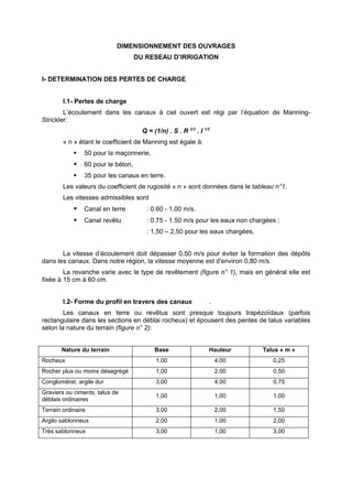 DIMENSIONNEMENT DES OUVRAGES
                                    DU RESEAU D’IRRIGATION


I- DETERMINATION DES PERTES DE CHARGE


        I.1- Pertes de charge
        L’écoulement dans les canaux à ciel ouvert est régi par l’équation de Manning-
Strickler:
                                      Q = (1/n) . S . R 2/3 . I 1/2
        « n » étant le coefficient de Manning est égale à:
               50 pour la maçonnerie,
               60 pour le béton,
               35 pour les canaux en terre.
        Les valeurs du coefficient de rugosité « n » sont données dans le tableau n°1.
        Les vitesses admissibles sont
               Canal en terre         : 0.60 - 1.00 m/s.
               Canal revêtu           : 0.75 - 1.50 m/s pour les eaux non chargées ;
                                       : 1,50 – 2,50 pour les eaux chargées.


       La vitesse d’écoulement doit dépasser 0.50 m/s pour éviter la formation des dépôts
dans les canaux. Dans notre région, la vitesse moyenne est d’environ 0,80 m/s.
        La revanche varie avec le type de revêtement (figure n° 1), mais en général elle est
fixée à 15 cm à 60 cm.


        I.2- Forme du profil en travers des canaux                .
        Les canaux en terre ou revêtus sont presque toujours trapézoïdaux (parfois
rectangulaire dans les sections en déblai rocheux) et épousent des pentes de talus variables
selon la nature du terrain (figure n° 2):


       Nature du terrain                   Base                   Hauteur      Talus « m »
Rocheux                                    1,00                       4,00        0,25
Rocher plus ou moins désagrégé             1,00                       2,00        0,50
Conglomérat, argile dur                    3,00                       4,00        0,75
Graviers ou ciments, talus de
                                           1,00                       1,00        1,00
déblais ordinaires
Terrain ordinaire                          3,00                       2,00        1,50
Argilo sablonneux                          2,00                       1,00        2,00
Très sablonneux                            3,00                       1,00        3,00
 