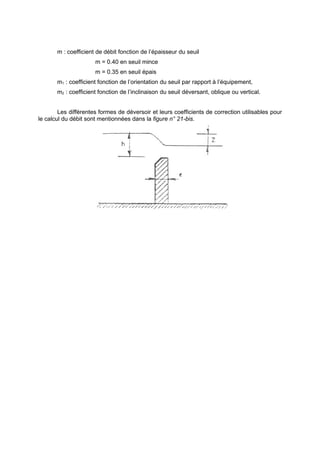 m : coefficient de débit fonction de l’épaisseur du seuil
                      m = 0.40 en seuil mince
                      m = 0.35 en seuil épais
       m1 : coefficient fonction de l’orientation du seuil par rapport à l’équipement,
       m2 : coefficient fonction de l’inclinaison du seuil déversant, oblique ou vertical.


        Les différentes formes de déversoir et leurs coefficients de correction utilisables pour
le calcul du débit sont mentionnées dans la figure n° 21-bis.
 