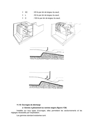    XX       : 20 l/s par dm de largeur du seuil;
                L        : 50 l/s par dm de largeur du seuil;
                C        : 100 l/s par dm de largeur du seuil;




      11.10- Ouvrages de décharge
             a- Vannes à glissement ou vannes wagon (figure n°26)
       Installés sur tous types d’ouvrages, elles permettent les sectionnements et les
réglages nécessités par l’exploitation.
      Les gammes standard existantes sont:
 
