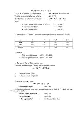 I.3- Détermination de b et h
       En U.S.A, on utilise la formule suivante            :       h = 0.5 √S (S: section mouillée)
       En Inde, on emploie la formule suivante             :       h = √S / 3
       Quant en France, la formule usuelle est             :       b / h = 4 √(1 + m²) – 3 m
       Ainsi :
                           Pour canal en maçonnerie (m = 0,25)            : b / h = 3,40
                           Pour canal en béton                            : b / h = 4,00
                           Pour canal en terre                            : b / h = 2,70


       Le calcul de « b / h » en USA et en lnde est récapitulé dans le tableau n°2 suivant:


                  m                   0                  1/2                1/1                3/2
                 USA                 4,00                3,50               3,00               2,50
                 Inde                3,00                2,50               2,00               1,50
            France                   4,00                2,97               2,66               2,71


       En général :
                       Pour les petits canaux     : b / h = 1,00 – 2,00
                       Pour les grands canaux : b / h = 3,00 – 4,00


       I.4- Pertes de charge dans les ouvrages
       C’est une perte de charge à travers une singularité du canal:
                                       ∆h = k (v2² - v1²) / ( 2 . g)


       v1        : vitesse dans le canal
       v2        : vitesse dans la singularité


       En général : v1 << v2 , donc:
                                          ∆h = 0,20 . v2² / ( 2 . g)
                 • Ouvrage d’angle                 :       ∆h = 1 cm
       En fonction de l’angle, on prendra une perte de charge égale à v² / (2.g), soit une
valeur moyenne de 1 cm.
                 • Prise simple ou double          :       ∆h = 2 cm
                 • Partiteur fixe                  :       ∆h = 5 cm
                 • Ouvrage de chute                :       ∆h = hauteur de la chute
 