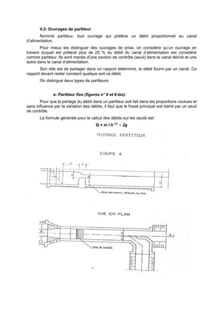 II.2- Ouvrages de partiteur
       Nommé partiteur, tout ouvrage qui prélève un débit proportionnel au canal
d’alimentation.
       Pour mieux les distinguer des ouvrages de prise, on considère qu’un ouvrage en
travers duquel est prélevé plus de 25 % du débit du canal d’alimentation est considéré
comme partiteur. Ils sont menés d’une section de contrôle (seuil) dans le canal dérivé et une
autre dans le canal d’alimentation.
       Son rôle est de partager dans un rapport déterminé, le débit fourni par un canal. Ce
rapport devant rester constant quelque soit ce débit.
       On distingue deux types de partiteurs:


               a- Partiteur fixe (figures n° 6 et 6-bis)
       Pour que le partage du débit dans un partiteur soit fait dans les proportions voulues et
sans influence par la variation des débits, il faut que le fossé principal soit barré par un seuil
de contrôle.
       La formule générale pour le calcul des débits sur les seuils est:
                                       Q = m l h 3/2 √ 2g
 