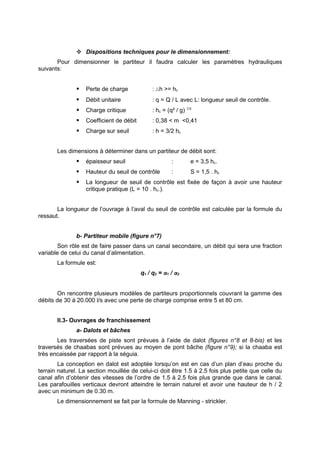  Dispositions techniques pour le dimensionnement:
       Pour dimensionner le partiteur il faudra calculer les paramètres hydrauliques
suivants:


                  Perte de charge             : ∆h >= hc
                  Débit unitaire              : q = Q / L avec L: longueur seuil de contrôle.
                  Charge critique             : hc = (q² / g) 1/3
                  Coefficient de débit        : 0,38 < m <0,41
                  Charge sur seuil            : h = 3/2 hc


       Les dimensions à déterminer dans un partiteur de débit sont:
                  épaisseur seuil                      :        e = 3,5 hc.
                  Hauteur du seuil de contrôle         :        S = 1,5 . hc
                  La longueur de seuil de contrôle est fixée de façon à avoir une hauteur
                   critique pratique (L = 10 . hc.).


       La longueur de l’ouvrage à l’aval du seuil de contrôle est calculée par la formule du
ressaut.


               b- Partiteur mobile (figure n°7)
        Son rôle est de faire passer dans un canal secondaire, un débit qui sera une fraction
variable de celui du canal d’alimentation.
       La formule est:
                                          q1 / q2 = α1 / α2


       On rencontre plusieurs modèles de partiteurs proportionnels couvrant la gamme des
débits de 30 à 20.000 l/s avec une perte de charge comprise entre 5 et 80 cm.


       II.3- Ouvrages de franchissement
               a- Dalots et bâches
       Les traversées de piste sont prévues à l’aide de dalot (figures n°8 et 8-bis) et les
traversés de chaabas sont prévues au moyen de pont bâche (figure n°9); si la chaaba est
très encaissée par rapport à la séguia.
        La conception en dalot est adoptée lorsqu’on est en cas d’un plan d’eau proche du
terrain naturel. La section mouillée de celui-ci doit être 1.5 à 2.5 fois plus petite que celle du
canal afin d’obtenir des vitesses de l’ordre de 1.5 à 2.5 fois plus grande que dans le canal.
Les parafouilles verticaux devront atteindre le terrain naturel et avoir une hauteur de h / 2
avec un minimum de 0.30 m.
       Le dimensionnement se fait par la formule de Manning - strickler.
 