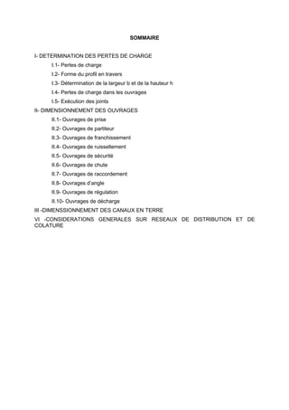 SOMMAIRE


I- DETERMINATION DES PERTES DE CHARGE
     I.1- Pertes de charge
     I.2- Forme du profil en travers
     I.3- Détermination de la largeur b et de la hauteur h
     I.4- Pertes de charge dans les ouvrages
     I.5- Exécution des joints
II- DIMENSIONNEMENT DES OUVRAGES
     II.1- Ouvrages de prise
     II.2- Ouvrages de partiteur
     II.3- Ouvrages de franchissement
     II.4- Ouvrages de ruissellement
     II.5- Ouvrages de sécurité
     II.6- Ouvrages de chute
     II.7- Ouvrages de raccordement
     II.8- Ouvrages d’angle
     II.9- Ouvrages de régulation
     II.10- Ouvrages de décharge
III -DIMENSSIONNEMENT DES CANAUX EN TERRE
VI -CONSIDERATIONS GENERALES SUR RESEAUX DE DISTRIBUTION ET DE
COLATURE
 