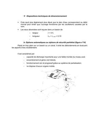  Dispositions techniques de dimensionnement:


          Cote seuil plus légèrement plus élevé que le plan d’eau correspondant au débit
           normal pour éviter que l’ouvrage fonctionne par les oscillations causées par le
           vent.
          Les eaux déversées sont reçues dans un bassin de:
                      -    largeur          : I = 5 h.
                      -    longueur         : Lb = L seuil + 0,10
                      -
              b- Siphons automatiques ou siphons de sécurité partialisé (figure n°14)
       Placé en trop plein sur un bassin ou un canal, il évite les débordements en évacuant
les apports d’eau excédentaire.


       Il est caractérisé par:
              -    capacité de décharge importante pour une faible montée du niveau aval;
              -    encombrement et génie civil réduits;
              -    fonctionnement sûr et progressif grâce au système de partialisation;
              -    ne dispose d’aucun organe mobile.
 
