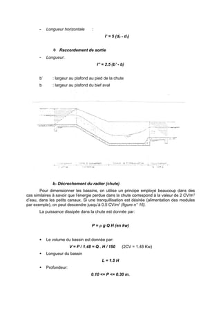 -    Longueur horizontale      :
                                               I’ = 5 (d2 - d1)


                Raccordement de sortie
       -    Longueur:
                                          I” = 2.5 (b’ - b)


       b’      : largeur au plafond au pied de la chute
       b       : largeur au plafond du bief aval




               b- Décrochement du radier (chute)
       Pour dimensionner les bassins, on utilise un principe employé beaucoup dans des
cas similaires à savoir que l’énergie perdue dans la chute correspond à la valeur de 2 CV/m3
d’eau, dans les petits canaux. Si une tranquillisation est désirée (alimentation des modules
par exemple), on peut descendre jusqu’à 0.5 CV/m3 (figure n° 16).
       La puissance dissipée dans la chute est donnée par:


                                      P = ρ g Q H (en kw)


           Le volume du bassin est donnée par:
                          V = P / 1.48 = Q . H / 150      (2CV = 1.48 Kw)
           Longueur du bassin
                                             L = 1.5 H
           Profondeur:
                                      0.10 <= P <= 0.30 m.
 