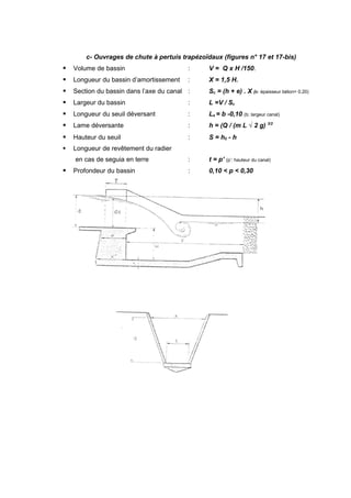 c- Ouvrages de chute à pertuis trapézoïdaux (figures n° 17 et 17-bis)
   Volume de bassin                      :     V = Q x H /150.
   Longueur du bassin d’amortissement    :     X = 1,5 H.
   Section du bassin dans l’axe du canal :     Sc = (h + e) . X (e: épaisseur béton= 0.20)
   Largeur du bassin                     :     L =V / Sc
   Longueur du seuil déversant           :     Ls = b -0,10 (b: largeur canal)
   Lame déversante                       :     h = (Q / (m L √ 2 g) 3/2
   Hauteur du seuil                      :     S = h0 - h
   Longueur de revêtement du radier
    en cas de seguia en terre             :     t = p’ (p’: hauteur du canal)
   Profondeur du bassin                  :     0,10 < p < 0,30
 