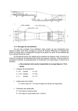 11.7- Ouvrages de raccordement:
       Ce sont des ouvrages d’une réalisation assez simple. Ils sont nécessaires pour
assurer la liaison entre deux ouvrages ou canaux de sections différentes en réduisant les
pertes de charge dans un changement brusque de la section du canal. Ils sont réalisés dès
qu’on change la pente du canal.
        En écoulement fluvial, leur objectif est de maintenir les hauteurs d’eau à l’amont et à
l’aval de l’ouvrage de raccordement très proche des hauteurs uniformes. Il faut les éviter en
écoulement torrentiel, et particulièrement si l’écoulement est supercritique à l’amont de la
transition.
              a- Raccordement entre section trapézoïdale et ouvrage (figures n°18 et
                18-bis)
          Longueur de raccordement:
           L=2h       lorsque        m = 2/1
           L = 1.5 h lorsque         m = 3/2
           L=h        lorsque        m = 1/1


          Largeur des murs inclinés
              b = 0.40 h avec min = 0.15 pour le béton et 0.30 pour la maçonnerie.


          Profondeur des parafouilles
           P = 0.5 h dans un canal en terre
           P = 0.2 h dans un canal revêtu (min = 0.20 m)
 