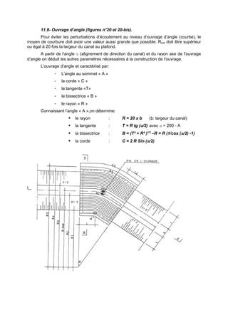 11.8- Ouvrage d’angle (figures n°20 et 20-bis).
       Pour éviter les perturbations d’écoulement au niveau d’ouvrage d’angle (courbe), le
moyen de courbure doit avoir une valeur aussi grande que possible: Raxe doit être supérieur
ou égal à 20 fois la largeur du canal au plafond.
       A partir de l’angle α (alignement de direction du canal) et du rayon axe de l’ouvrage
d’angle on déduit les autres paramètres nécessaires à la construction de l’ouvrage.
       L’ouvrage d’angle et caractérisé par:
              -   L’angle au sommet « A »
              -   la corde « C »
              -   la tangente «T»
              -   la bissectrice « B »
              -   le rayon « R »
       Connaissant l’angle « A »,on détermine:
                        le rayon           :     R = 20 x b     (b: largeur du canal)
                        la tangente        :     T = R tg (α/2) avec α = 200 - A
                        la bissectrice     :     B = (T² + R² )1/2 –R = R (1/cos (α/2) -1)
                        la corde           :     C = 2 R Sin (α/2)
 
