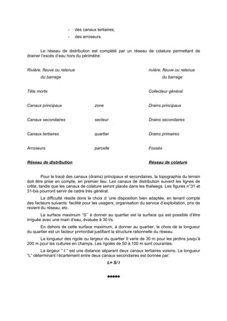 -      des canaux tertiaires;
                      -      des arroseurs.


       Le réseau de distribution est complété par un réseau de colature permettant de
drainer l’excès d’eau hors du périmètre:


Rivière, fleuve ou retenue                                          rivière, fleuve ou retenue
       du barrage                                                          du barrage


Tête morte                                                          Collecteur général


Canaux principaux                      zone                         Drains principaux


Canaux secondaires                     secteur                      Drains secondaires


Canaux tertiaires                      quartier                     Drains primaires


Arroseurs                              parcelle                     Fossés


Réseau de distribution                                              Réseau de colature


        Pour le tracé des canaux (drains) principaux et secondaires, la topographie du terrain
doit être prise en compte, en premier lieu. Les canaux de distribution suivent les lignes de
crête, tandis que les canaux de colature seront placés dans les thalwegs. Les figures n°31 et
31-bis pourront servir de cadre très général.
        La difficulté réside dons le choix d ‘une disposition bien adaptée, en tenant compte
des facteurs suivants: facilité pour les usagers, organisation du service d’exploitation, prix de
revient du réseau, etc.
        La surface maximum “S’’ à donner au quartier est la surface qui est possible d’être
irriguée avec une main d’eau, évaluée à 30 l/s.
      En dehors de cette surface maximum, à donner au quartier, le choix de la longueur
du quartier est un facteur primordial justifiant la structure rationnelle du réseau.
      La longueur des rigole ou largeur du quartier Il varie de 30 m pour les jardins jusqu’à
200 m pour les cultures en champs. Les rigoles de 50 à 100 m sont courantes.
        La largeur “ I “ est une distance séparant deux canaux tertiaires voisins. La longueur
“L“ déterminant l’écartement entre deux canaux secondaires est donnée par:
                                              L= S/ l


                                              ♣♣♣♣♣
 