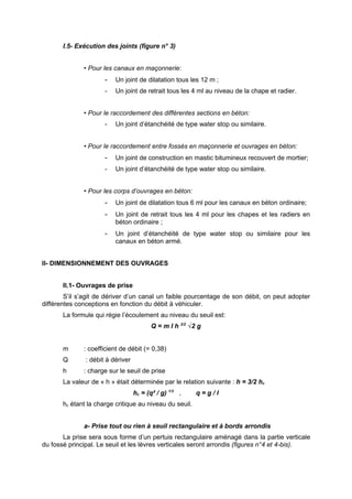 I.5- Exécution des joints (figure n° 3)


              • Pour les canaux en maçonnerie:
                      -   Un joint de dilatation tous les 12 m ;
                      -   Un joint de retrait tous les 4 ml au niveau de la chape et radier.


              • Pour le raccordement des différentes sections en béton:
                      -   Un joint d’étanchéité de type water stop ou similaire.


              • Pour le raccordement entre fossés en maçonnerie et ouvrages en béton:
                      -   Un joint de construction en mastic bitumineux recouvert de mortier;
                      -   Un joint d’étanchéité de type water stop ou similaire.


              • Pour les corps d’ouvrages en béton:
                      -   Un joint de dilatation tous 6 ml pour les canaux en béton ordinaire;
                      -   Un joint de retrait tous les 4 ml pour les chapes et les radiers en
                          béton ordinaire ;
                      -   Un joint d’étanchéité de type water stop ou similaire pour les
                          canaux en béton armé.


II- DIMENSIONNEMENT DES OUVRAGES


       II.1- Ouvrages de prise
        S’il s’agit de dériver d’un canal un faible pourcentage de son débit, on peut adopter
différentes conceptions en fonction du débit à véhiculer.
       La formule qui régie l’écoulement au niveau du seuil est:
                                          Q = m I h 3/2 √2 g


       m      : coefficient de débit (= 0,38)
       Q       : débit à dériver
       h      : charge sur le seuil de prise
       La valeur de « h » était déterminée par le relation suivante : h = 3/2 hc
                                   hc = (q² / g) 1/3 ,    q=g/l
       hc étant la charge critique au niveau du seuil.


              a- Prise tout ou rien à seuil rectangulaire et à bords arrondis
       La prise sera sous forme d’un pertuis rectangulaire aménagé dans la partie verticale
du fossé principal. Le seuil et les lèvres verticales seront arrondis (figures n°4 et 4-bis).
 