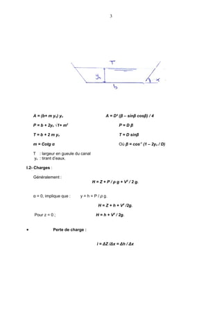 3




    A = (b+ m yn) yn                         A = D² (β – sinβ cosβ) / 4

    P = b + 2yn √1+ m2                               P=Dβ

    T = b + 2 m yn                                   T = D sinβ

    m = Cotg α                                       Où β = cos-1 (1 – 2yn / D)

    T : largeur en gueule du canal
    yn : tirant d’eaux.

I.2- Charges :

    Généralement :
                                     H = Z + P / ρ g + V2 / 2 g.


    α = 0, implique que :     y = h = P / ρ g.

                                        H = Z + h + V2 /2g.

    Pour z = 0 ;                       H = h + V2 / 2g.


•                Perte de charge :


                                       i = ΔZ /Δx = Δh / Δx
 