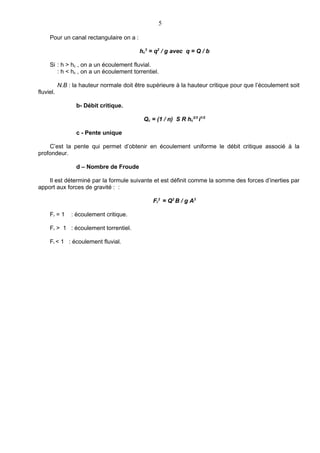 5

     Pour un canal rectangulaire on a :

                                          hc3 = q2 / g avec q = Q / b

     Si : h > hc , on a un écoulement fluvial.
        : h < hc , on a un écoulement torrentiel.

           N.B : la hauteur normale doit être supérieure à la hauteur critique pour que l’écoulement soit
fluviel.

                  b- Débit critique.

                                            Qc = (1 / n) S R hc2/3 i1/2

                  c - Pente unique

    C’est la pente qui permet d’obtenir en écoulement uniforme le débit critique associé à la
profondeur.

                  d – Nombre de Froude

    Il est déterminé par la formule suivante et est définit comme la somme des forces d’inerties par
apport aux forces de gravité : :

                                                Fr2 = Q2 B / g A3

     Fr = 1     : écoulement critique.

     Fr > 1 : écoulement torrentiel.

     Fr < 1 : écoulement fluvial.
 