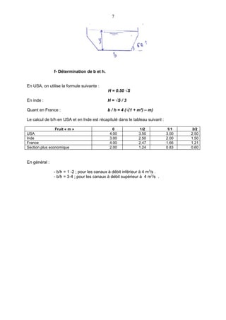 7




               f- Détermination de b et h.


En USA, on utilise la formule suivante :
                                             H = 0.50 √S

En inde :                                    H = √S / 3

Quant en France :                            b / h = 4 (√(1 + m²) – m)

Le calcul de b/h en USA et en Inde est récapitulé dans le tableau suivant :

                Fruit « m »                     0              1/2             1/1   3/2
USA                                           4.00            3.50            3.00   2.50
Inde                                          3.00            2.50            2.00   1.50
France                                        4.00            2.47            1.66   1.21
Section plus economique                       2.00            1.24            0.83   0.60


En général :

               - b/h = 1 -2 ; pour les canaux à débit inférieur à 4 m3/s .
               - b/h = 3-4 ; pour les canaux à débit supérieur à 4 m3/s .
 