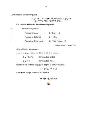 9



Dans le cas du canal rectangulaire :

                             y1 / y2 = 1 / 2 [ -1 + √(1 + 8 Fr22 ] avec Fr2 = q / g y23
                                   yc3 = q2 / g = [(y1 + y2 ) / 2] . (y1y2).

       c- Longueur du ressaut en canal rectangulaire

•             Formules empiriques ;

-                 Formule Smetana              :       L = 6 (y2 - y1).

-                 Formule de Safranez          :       L = 4,5 y2.

-                 Formule de Dominiguez :              L= 1,5 yc (y2 / y1 – 0,8)

                                                                valable pour 2 < y2 / y1 < 16

       d- Localisation de ressaut ;

       y1 est la conjuguée de y2, elle définit le début du ressaut.

              - Si y1 > 0,67 yc        : le ressaut est ondulé.

              - Si y2 > yo             : le ressaut est noyé.

       On calcule les hauteurs conjuguées d’après la formule suivante :

                                         y1 y2 (y1 + y2) = 2 q2 / g.

       e- Perte de charge au niveau du ressaut.


                                         ΔE = (y2 - y1)3 / 4 y1 y2
 