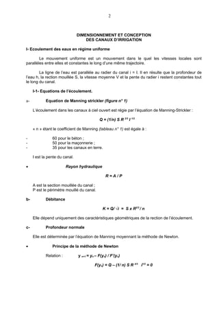 2



                                DIMENSIONNEMENT ET CONCEPTION
                                    DES CANAUX D’IRRIGATION

I- Ecoulement des eaux en régime uniforme

        Le mouvement uniforme est un mouvement dans le quel les vitesses locales sont
parallèles entre elles et constantes le long d’une même trajectoire.

        La ligne de l’eau est parallèle au radier du canal i = I. Il en résulte que la profondeur de
l’eau h, la rection mouillée S, la vitesse moyenne V et la pente du radier i restent constantes tout
le long du canal.

     I-1- Equations de l’écoulement.

a-          Equation de Manning strickler (figure n° 1)

     L’écoulement dans les canaux à ciel ouvert est régie par l’équation de Manning-Strickler :

                                             Q = (1/n) S R 2/3 I 1/2

     « n » étant le coefficient de Manning (tableau n° 1) est égale à :

-               60 pour le béton ;
-               50 pour la maçonnerie ;
-               35 pour les canaux en terre.

     I est la pente du canal.

•                        Rayon hydraulique

                                                 R=A/P

     A est la section mouillée du canal ;
     P est le périmètre mouillé du canal.

b-          Débitance

                                               K = Q/ √i = S x R2/3 / n

     Elle dépend uniquement des caractéristiques géométriques de la rection de l’écoulement.

c-          Profondeur normale

     Elle est déterminée par l’équation de Manning moyennant la méthode de Newton.

•               Principe de la méthode de Newton

            Relation :          y n+1 = yn – F(yn) / F’(yn)

                                          F(yn) = Q – (1/ n) S R 2/3 i1/2 = 0
 