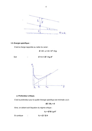 4




I.3- Energie spécifique :

    C’est la charge rapportée au radier du canal :

                                       E = H – z = h + V2 / 2 g


   Soit               :               E = h + Q2 / 2 g A2




       a- Profondeur critique.

    C’est la profondeur pour la quelle l’énergie spécifique est minimale c.à.d :

                                                δE / δhc = 0

    Ainsi, on obtient soit l’équation du régime critique :

                                              hc = Q2 B / g A3

    En pratique       :               hc = (2 / 3) h
 